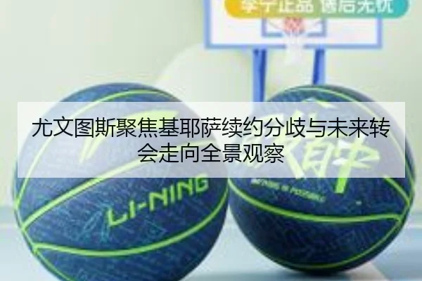 尤文图斯聚焦基耶萨续约分歧与未来转会走向全景观察