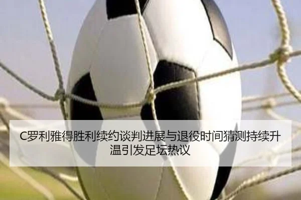 C罗利雅得胜利续约谈判进展与退役时间猜测持续升温引发足坛热议