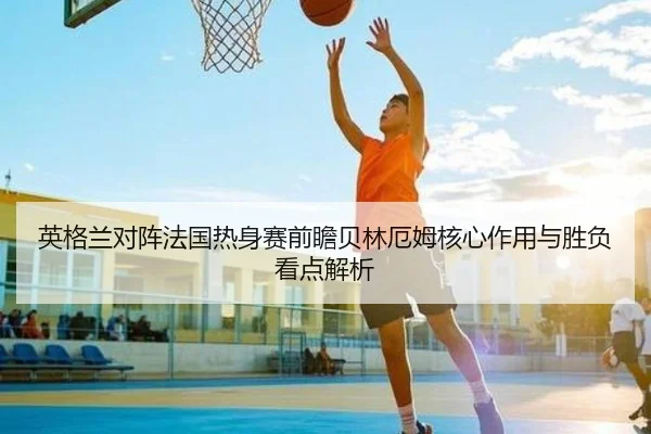 英格兰对阵法国热身赛前瞻贝林厄姆核心作用与胜负看点解析