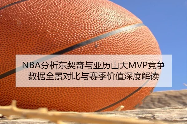 NBA分析东契奇与亚历山大MVP竞争数据全景对比与赛季价值深度解读