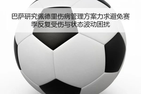 巴萨研究佩德里伤病管理方案力求避免赛季反复受伤与状态波动困扰