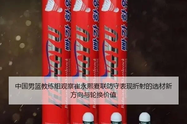 中国男篮教练组观察崔永熙夏联防守表现折射的选材新方向与轮换价值