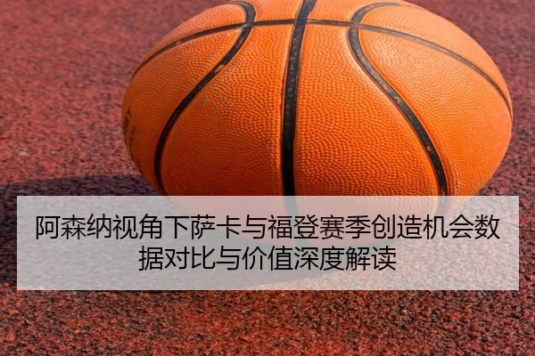 阿森纳视角下萨卡与福登赛季创造机会数据对比与价值深度解读
