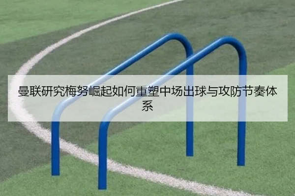曼联研究梅努崛起如何重塑中场出球与攻防节奏体系